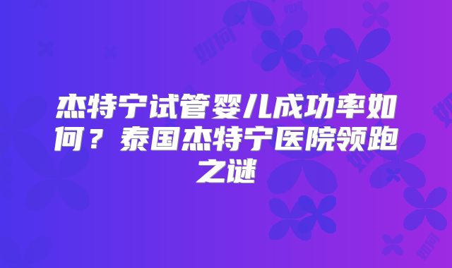 杰特宁试管婴儿成功率如何?泰国杰特宁医院领跑之谜
