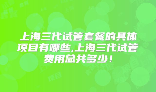 上海三代试管套餐的具体项目有哪些,上海三代试管费用总共多少！