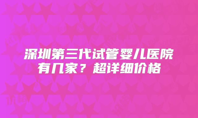 深圳第三代试管婴儿医院有几家?超详细价格