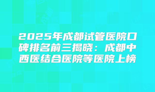 2025年成都试管医院口碑排名前三揭晓:成都中西医结合医院等医院上榜