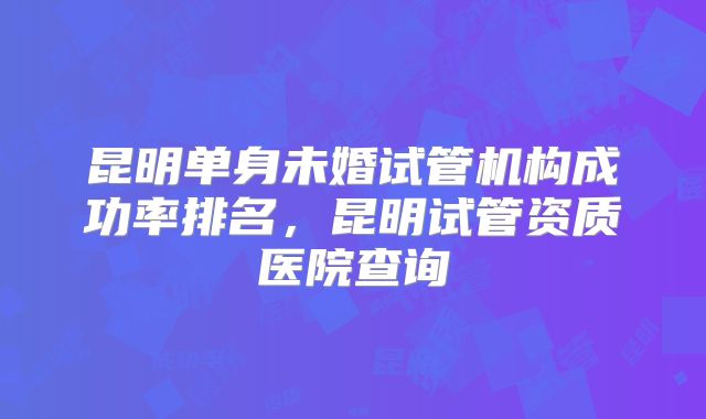 昆明单身未婚试管机构成功率排名,昆明试管资质医院查询