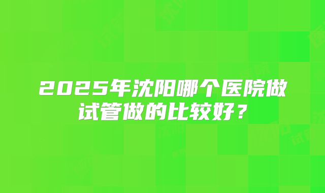 2025年沈阳哪个医院做试管做的比较好?