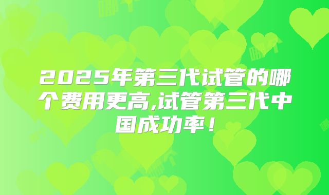 2025年第三代试管的哪个费用更高,试管第三代中国成功率!