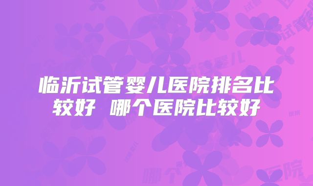 临沂试管婴儿医院排名比较好 哪个医院比较好