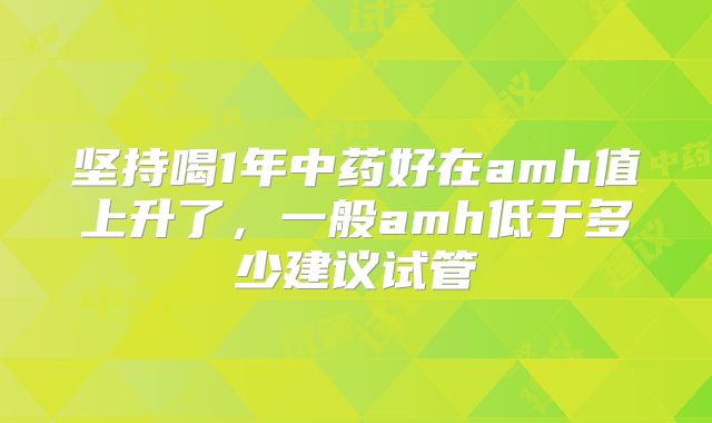 坚持喝1年中药好在amh值上升了，一般amh低于多少建议试管