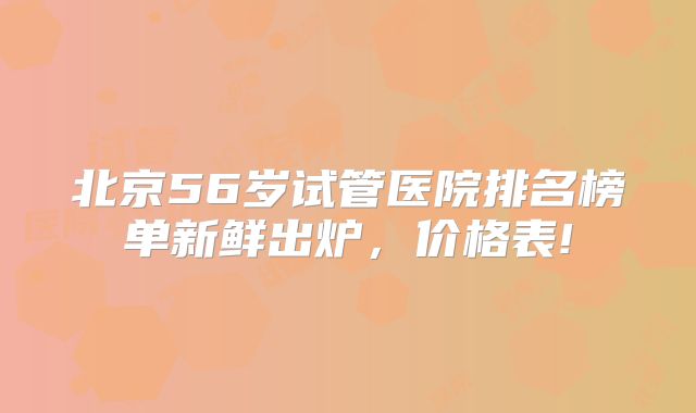 北京56岁试管医院排名榜单新鲜出炉,价格表!