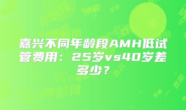 嘉兴不同年龄段AMH低试管费用：25岁vs40岁差多少？