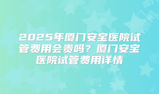 2025年厦门安宝医院试管费用会贵吗?厦门安宝医院试管费用详情