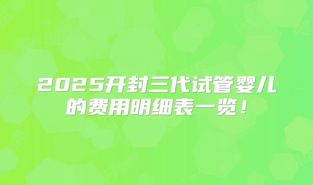 2025开封三代试管婴儿的费用明细表一览!