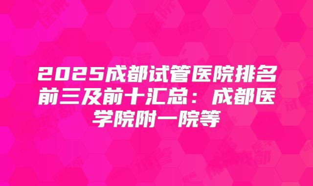 2025成都试管医院排名前三及前十汇总：成都医学院附一院等