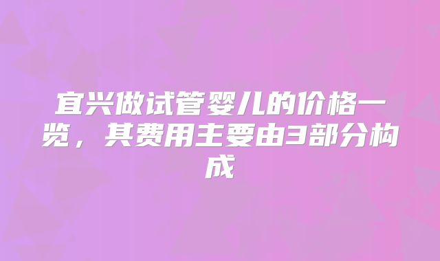 宜兴做试管婴儿的价格一览,其费用主要由3部分构成