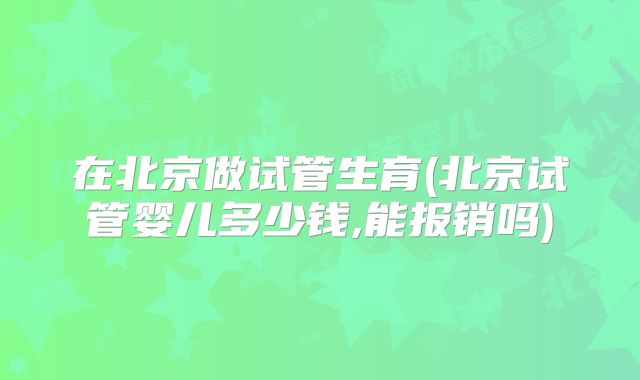 在北京做试管生育(北京试管婴儿多少钱,能报销吗)