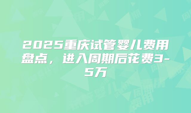 2025重庆试管婴儿费用盘点,进入周期后花费3-5万
