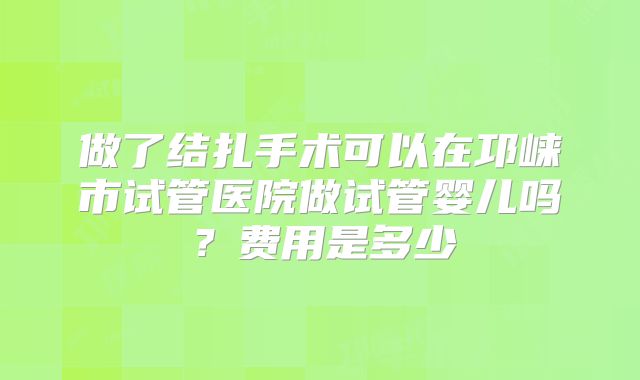做了结扎手术可以在邛崃市试管医院做试管婴儿吗？费用是多少