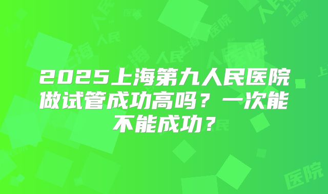 2025上海第九人民医院做试管成功高吗?一次能不能成功?