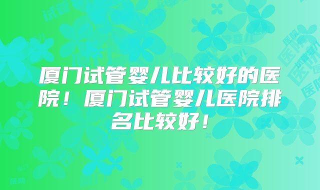厦门试管婴儿比较好的医院!厦门试管婴儿医院排名比较好!