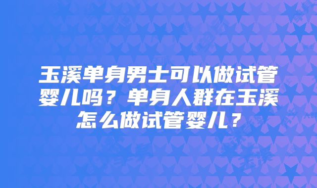 玉溪单身男士可以做试管婴儿吗?单身人群在玉溪怎么做试管婴儿?