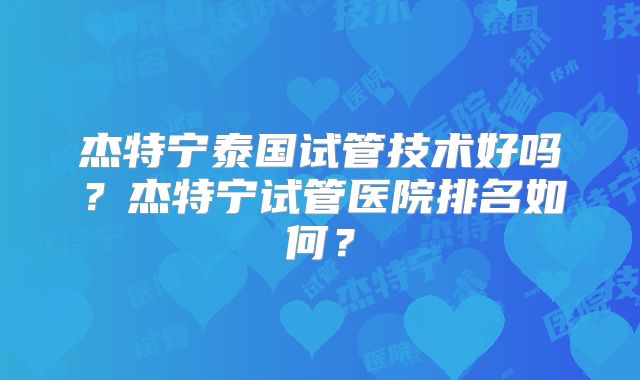 杰特宁泰国试管技术好吗？杰特宁试管医院排名如何？