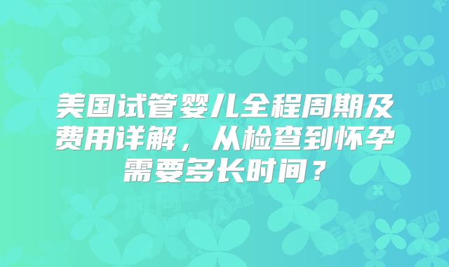 美国试管婴儿全程周期及费用详解,从检查到怀孕需要多长时间?