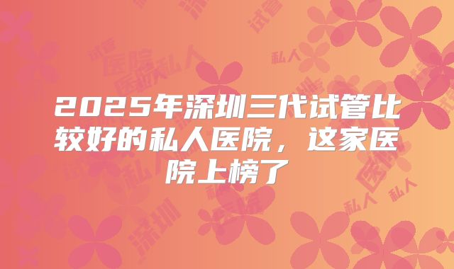 2025年深圳三代试管比较好的私人医院,这家医院上榜了