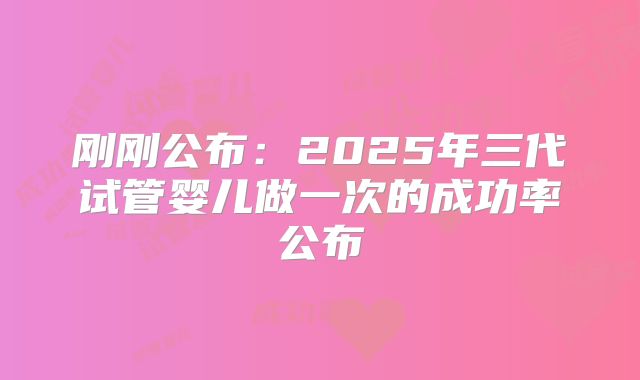 刚刚公布:2025年三代试管婴儿做一次的成功率公布