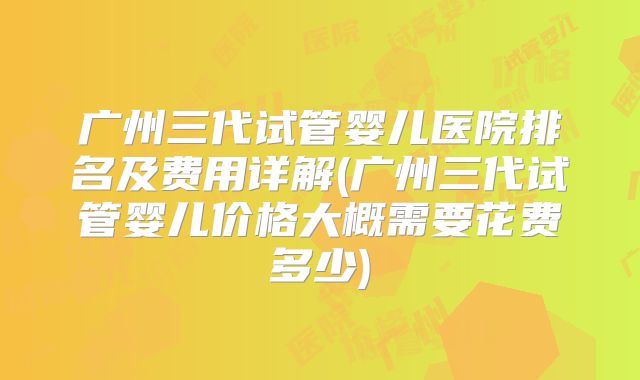 广州三代试管婴儿医院排名及费用详解(广州三代试管婴儿价格大概需要花费多少)