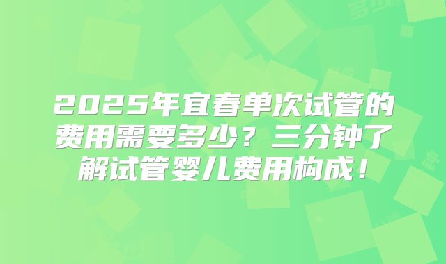 2025年宜春单次试管的费用需要多少?三分钟了解试管婴儿费用构成!