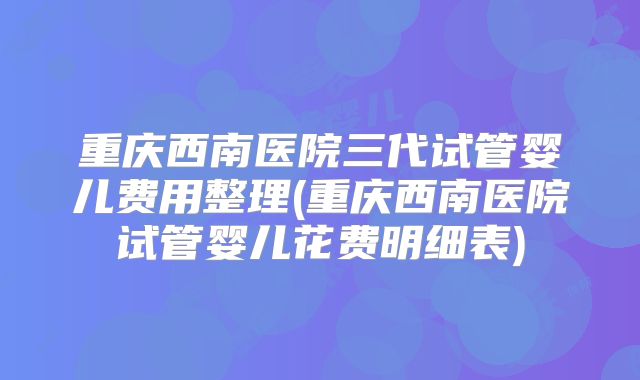 重庆西南医院三代试管婴儿费用整理(重庆西南医院试管婴儿花费明细表)
