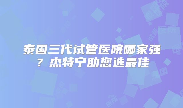 泰国三代试管医院哪家强?杰特宁助您选最佳
