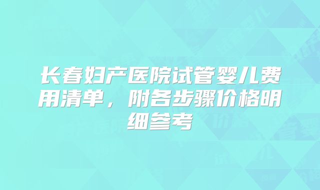 长春妇产医院试管婴儿费用清单，附各步骤价格明细参考