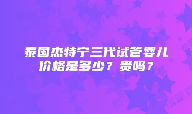 泰国杰特宁三代试管婴儿价格是多少?贵吗?