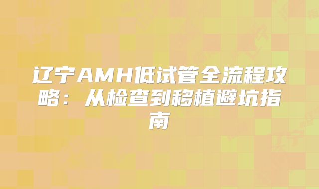 辽宁AMH低试管全流程攻略：从检查到移植避坑指南