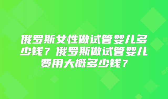 俄罗斯女性做试管婴儿多少钱？俄罗斯做试管婴儿费用大概多少钱？
