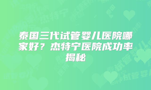 泰国三代试管婴儿医院哪家好?杰特宁医院成功率揭秘
