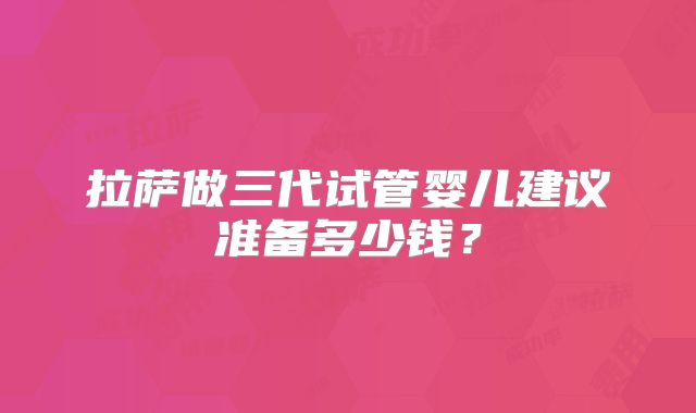 拉萨做三代试管婴儿建议准备多少钱？