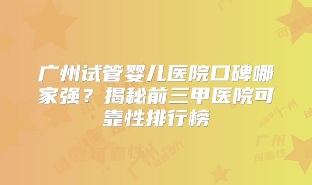 广州试管婴儿医院口碑哪家强?揭秘前三甲医院可靠性排行榜