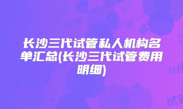 长沙三代试管私人机构名单汇总(长沙三代试管费用明细)