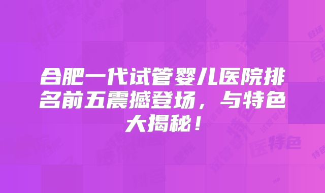 合肥一代试管婴儿医院排名前五震撼登场，与特色大揭秘！