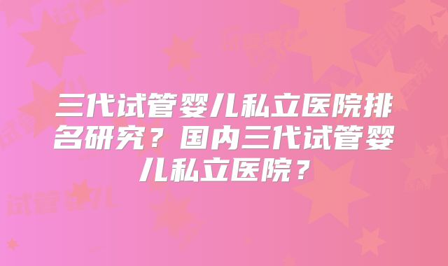 三代试管婴儿私立医院排名研究?国内三代试管婴儿私立医院?