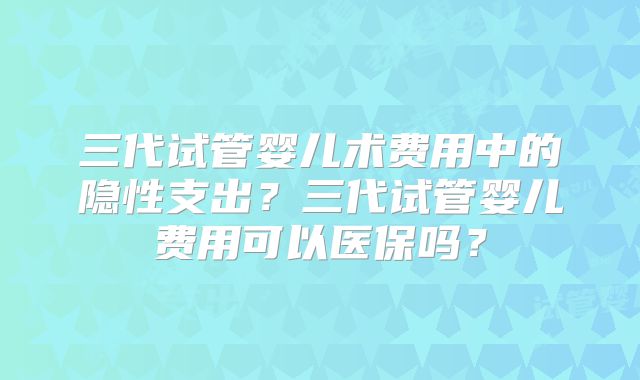三代试管婴儿术费用中的隐性支出？三代试管婴儿费用可以医保吗？