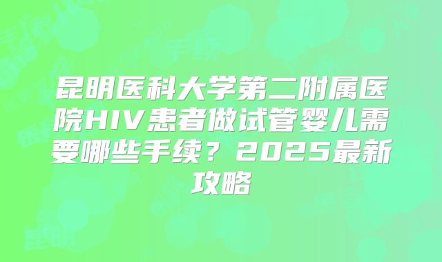 昆明医科大学第二附属医院HIV患者做试管婴儿需要哪些手续?2025最新攻略