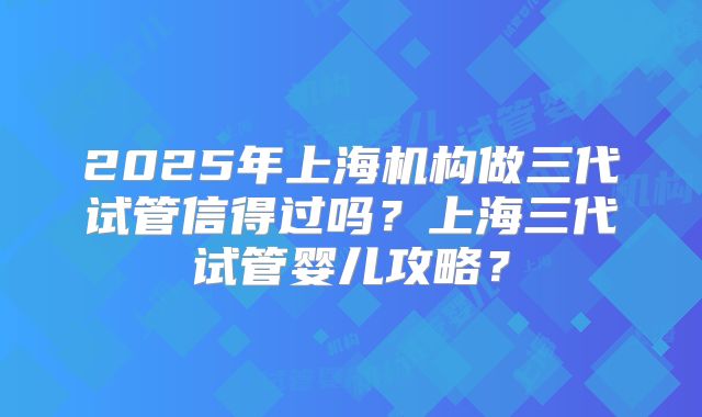 2025年上海机构做三代试管信得过吗?上海三代试管婴儿攻略?