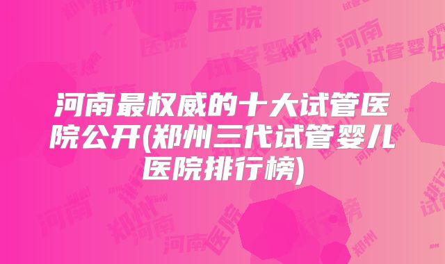 河南最权威的十大试管医院公开(郑州三代试管婴儿医院排行榜)