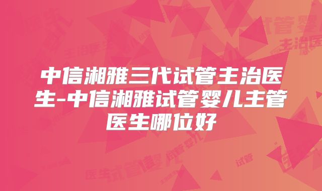 中信湘雅三代试管主治医生-中信湘雅试管婴儿主管医生哪位好