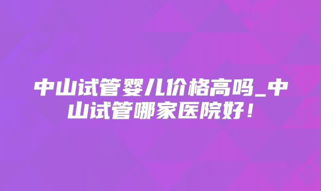 中山试管婴儿价格高吗_中山试管哪家医院好!