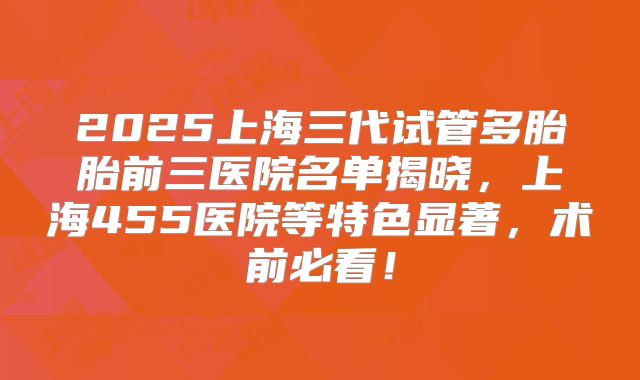 2025上海三代试管多胎胎前三医院名单揭晓,上海455医院等特色显著,术前必看!