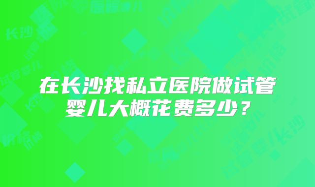 在长沙找私立医院做试管婴儿大概花费多少?
