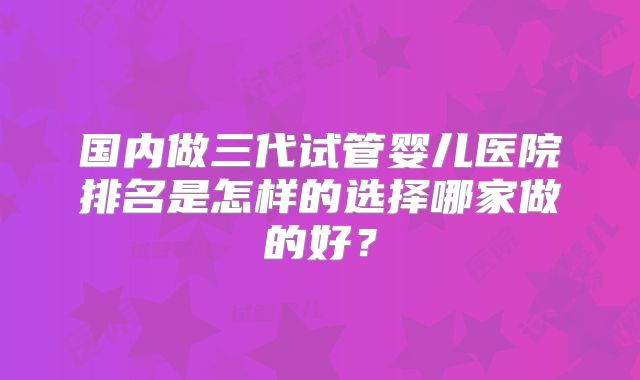 国内做三代试管婴儿医院排名是怎样的选择哪家做的好？