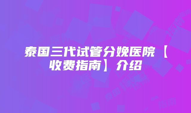泰国三代试管分娩医院【收费指南】介绍