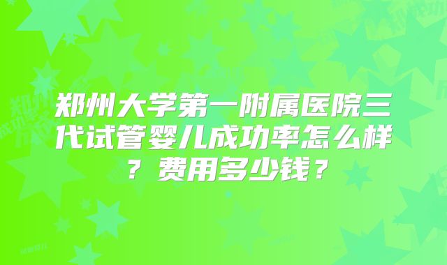 郑州大学第一附属医院三代试管婴儿成功率怎么样?费用多少钱?